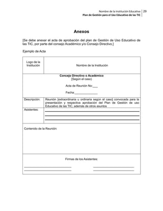 Nombre de la Institución Educativa 29
Plan de Gestión para el Uso Educativo de las TIC

Anexos
[Se debe anexar el acta de aprobación del plan de Gestión de Uso Educativo de
las TIC, por parte del consejo Académico y/o Consejo Directivo,]
Ejemplo de Acta
Logo de la
Institución

Nombre de la Institución

Concejo Directivo o Académico
[Según el caso)
Acta de Reunión No:___
Fecha:______________
Descripción:

Reunión [extraordinaria u ordinaria según el caso] convocada para la
presentación y respectiva aprobación del Plan de Gestión de uso
Educativo de las TIC, además de otros asuntos

Asistentes:

Contenido de la Reunión:

Firmas de los Asistentes:
_____________________________
_____________________________

_________________________
_________________________

 