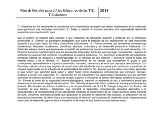 Plan de Gestión para el Uso Educativo de las TIC.
TIColsantos

2014

7.- Despertar en los estudiantes la conciencia de la importancia del papel que deben desempeñar en la institución
para garantizar una verdadera educación. 8.- Dirigir y orientar el proceso educativo con especialidad desarrollo
sostenible y emprendimiento para
que el alumno se prepare para ingresar a una institución de educación superior y continuar así su formación
profesional. 9.- Diseñar un paradigma pedagógico que cubra la totalidad de las aspiraciones de esta comunidad
ajustado a su propio medio de vida y costumbres tradicionales. 10.- Formar jóvenes con verdaderas competencias
académicas, laborales, ciudadanas, científicas, técnicas, culturales y de desarrollo personal e intelectual. 11.Estimular valores cívicos que promuevan el sentido de pertenencia hacia la comunidad con la cual interactúa. 12.Propiciar espacios cognitivos para que los estudiantes desarrollen aptitudes que los hagan competentes, capaces de
enfrentar los avances del momento, vinculándose al sistema productivo. 13.- Contribuir al desarrollo del estudiante,
formando hábitos de disciplina y responsabilidad en el ejercicio de sus deberes y derechos, sobre la base del
respeto mutuo y de la libertad. 14.- Buscar fortalecimiento de los valores que caractericen el grupo al cual
corresponde, especialmente a la justicia, sinceridad, honradez, tolerancia y el amor con principios democráticos. 15.Promover valores cívicos que originen el compromiso del estudiante con su patria y lo conduzcan a participar de
manera responsable en la solución de la problemática del entorno. 16.- Buscar que los niños y las niñas, aprendan
lo que tienen que aprender para saber y saber hacer como ciudadanos competentes que conviven, piensan,
analizan y actúan con seguridad. 17.- Desarrollar en los estudiantes las capacidades necesarias que les permitan
continuar de manera eficiente, un nivel de estudio superior o vincularse al campo del trabajo (sistema productivo).
18.- Formar al joven en su capacidad técnica-pedagógica, creando un ambiente de paz y convivencia social que
favorezcan la formación integral del educando. 19.- Permitir el desarrollo físico, intelectual, social y espiritual de los
jóvenes. 20.- Ampliar el carácter académico y de emprendimiento de la I.E.D. Colegio Integrado Los Santos, del
municipio de Los Santos – Santander, que permitirá el desarrollar competencias laborales asociadas a la
productividad y la competitividad en los estudiantes mediante la construcción de un nuevo currículo como proyecto
de aula, convenios interinstitucionales que garanticen el proceso de desarrollo del proyecto, la adecuación de los
laboratorios existentes, la planta física y la visión hacia la atención de los planes de desarrollo local y departamental
como polo de desarrollo agro-turístico e industrial en la mesa de Los Santos en los próximos años.

 