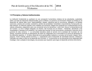 Plan de Gestión para el Uso Educativo de las TIC.
TIColsantos

2014

1.5 Principios y Valores Institucionales
La institución fundamenta su quehacer en una concepción humanística cristiana de los estudiantes, sustentado
sobre una base de relaciones interpersonales que le confieren a la persona una formación integral con énfasis en el
desarrollo de valores tales como: responsabilidad, respeto, tolerancia para la convivencia, agregado a la libertad
autonomía, práctica de la verdad, autoestima, sentido de sociabilidad, honestidad y trascendencia. Consecuente con
este enfoque, la institución plantea como realidad una formación integral que propenda por el afianzamiento de los
valores propuestos, preparación para una consciente toma de decisiones, y ante todo, buscar la trascendencia del
ser humano. La I.E.D. Colegio Integrado Los Santos, del municipio de Los Santos – Santander, atendiendo a las
necesidades e intereses de la población, fue creada para levantar el nivel sociocultural y ambiental e instructivo de la
juventud de esta comarca. 1.- La comunidad educativa estará al servicio de la sociedad del municipio de Los
Santos, buscando promover la participación de todos los integrantes de la comunidad en la toma de decisiones en
los diferentes aspectos. 2.- El pleno desarrollo de la personalidad mediante un proceso de formación integral, física,
psíquica, moral y demás valores humanos. 3.- Capacitación para el desarrollo de actividades técnicas, artísticas y
culturales que vayan a influir en el desarrollo del municipio. 4.- La promoción en los educandos de la capacidad para
investigar, crear y adoptar la tecnología y los procesos que requieren para lograr el desarrollo armónico del entorno.

 