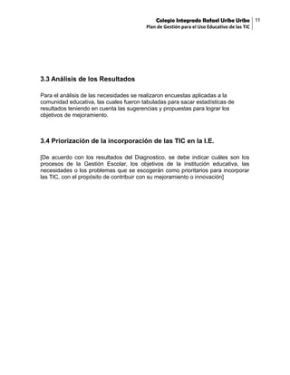 Colegio Integrado Rafael Uribe Uribe 11
Plan de Gestión para el Uso Educativo de las TIC

3.3 Análisis de los Resultados
Para el análisis de las necesidades se realizaron encuestas aplicadas a la
comunidad educativa, las cuales fueron tabuladas para sacar estadísticas de
resultados teniendo en cuenta las sugerencias y propuestas para lograr los
objetivos de mejoramiento.

3.4 Priorización de la incorporación de las TIC en la I.E.
[De acuerdo con los resultados del Diagnostico, se debe indicar cuáles son los
procesos de la Gestión Escolar, los objetivos de la institución educativa, las
necesidades o los problemas que se escogerán como prioritarios para incorporar
las TIC, con el propósito de contribuir con su mejoramiento o innovación]

 