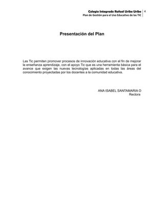 Colegio Integrado Rafael Uribe Uribe 4
Plan de Gestión para el Uso Educativo de las TIC

Presentación del Plan

Las Tic permiten promover procesos de innovación educativa con el fin de mejorar
la enseñanza aprendizaje, con el apoyo Tic que es una herramienta básica para el
avance que exigen las nuevas tecnologías aplicadas en todas las áreas del
conocimiento proyectadas por los docentes a la comunidad educativa.

ANA ISABEL SANTAMARIA O
Rectora

 