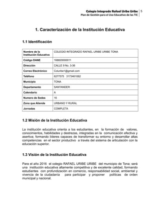 Colegio Integrado Rafael Uribe Uribe 5
Plan de Gestión para el Uso Educativo de las TIC

1. Caracterización de la Institución Educativa
1.1 Identificación
Nombre de la
Institución Educativa

COLEGIO INTEGRADO RAFAEL URIBE URIBE TONA

Código DANE

168820000011

Dirección

CALLE 9 No. 3-36

Correo Electrónico

Coluribe1@gmail.com

Teléfono

6277575 3173461062

Municipio

TONA

Departamento

SANTANDER

Calendario

A

Numero de Sedes

16

Zona que Atiende

URBANO Y RURAL

Jornadas

COMPLETA

1.2 Misión de la Institución Educativa
La institución educativa orienta a los estudiantes, en la formación de valores,
conocimientos, habilidades y destrezas, integradas en la comunicación efectiva y
asertiva; formando líderes capaces de transformar su entorno y desarrollar altas
competencias en el sector productivo a través del sistema de articulación con la
educación superior.

1.3 Visión de la Institución Educativa
Para el año 2016 el colegio RAFAEL URIBE URIBE del municipio de Tona; será
una institución educativa altamente competitiva y de excelente calidad, formando
estudiantes con profundización en comercio, responsabilidad social, ambiental y
vivencia de la ciudadanía
para participar y proponer
políticas de orden
municipal y nacional.

 