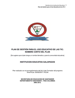 Nombre de la Institución Educativa 1
Plan de Gestión para el Uso Educativo de las TIC

PLAN DE GESTIÓN PARA EL USO EDUCATIVO DE LAS TIC:
NOMBRE CORTO DEL PLAN
[Se sugiere que el plan tenga un nombre llamativo y para la comunidad educativa]

INSTITUCION EDUCATIVA GALAPAGOS

Plan realizado con el acompañamiento del (la) Líder Formador del programa
TemaTICas: DEINSON F. PICON

SECRETARIA DE EDUCACION DE SANTANDER
DEPARTAMENTO SANTANDER – PAIS COLOMBIA
AÑO 2013.

 