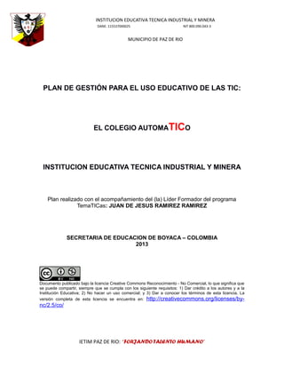 INSTITUCION EDUCATIVA TECNICA INDUSTRIAL Y MINERA
DANE: 115537000025

NIT 800.090.043-3

MUNICIPIO DE PAZ DE RIO

PLAN DE GESTIÓN PARA EL USO EDUCATIVO DE LAS TIC:

EL COLEGIO AUTOMATICO

INSTITUCION EDUCATIVA TECNICA INDUSTRIAL Y MINERA

Plan realizado con el acompañamiento del (la) Líder Formador del programa
TemaTICas: JUAN DE JESUS RAMIREZ RAMIREZ

SECRETARIA DE EDUCACION DE BOYACA – COLOMBIA
2013

Documento publicado bajo la licencia Creative Commons Reconocimiento - No Comercial, lo que significa que
se puede compartir, siempre que se cumpla con los siguiente requisitos: 1) Dar crédito a los autores y a la
Institución Educativa; 2) No hacer un uso comercial; y 3) Dar a conocer los términos de esta licencia. La
versión completa de esta licencia se encuentra en: http://creativecommons.org/licenses/by-

nc/2.5/co/

IETIM PAZ DE RIO: “FORJANDO TALENTO HUMANO”

 