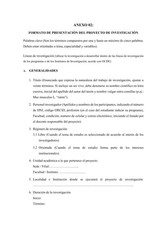 ANEXO 02:
FORMATO DE PRESENTACIÓN DEL PROYECTO DE INVESTIGACIÓN
Palabras clave (Son los términos compuestos por una y hasta un máximo de cinco palabras.
Deben estar orientadas a tema, especialidad y variables).
Líneas de investigación (ubicar la investigación a desarrollar dentro de las líneas de investigación
de los programas o de los Institutos de Investigación, acorde con OCDE)
A. GENERALIDADES
1. Título (Enunciado que expresa la naturaleza del trabajo de investigación, ajustar a
veinte términos. Si incluye un ser vivo, debe denotarse su nombre científico en letra
cursiva, inicial del apellido del autor del taxón y nombre vulgar entre comillas (p.ej.:
Mus musculus L. “ratón”).
2. Personal investigador (Apellidos y nombres de los participantes, indicando el número
de DNI, código ORCID, profesión (en el caso del estudiante indicar su programa),
Facultad, condición, numero de celular y correo electrónico; iniciando el listado por
el docente responsable del proyecto).
3. Régimen de investigación
3.1 Libre (Cuando el tema de estudio es seleccionado de acuerdo al interés de los
investigadores).
3.2 Orientada (Cuando el tema de estudio forma parte de los intereses
institucionales).
4. Unidad académica a la que pertenece el proyecto:
Sede / Filial: ……………………..
Facultad / Instituto: ……………………
5. Localidad e Institución donde se ejecutará el proyecto de investigación:
………………………………………………………………………………..
6. Duración de la investigación
Inicio:
Término:
 