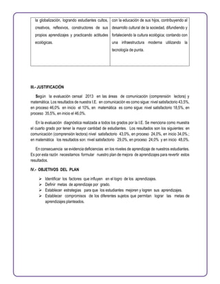la globalización, logrando estudiantes cultos,
creativos, reflexivos, constructores de sus
propios aprendizajes y practicando actitudes
ecológicas.
con la educación de sus hijos, contribuyendo al
desarrollo cultural de la sociedad, difundiendo y
fortaleciendo la cultura ecológica; contando con
una infraestructura moderna utilizando la
tecnología de punta.
III.- JUSTIFICACIÓN
Según la evaluación censal 2013 en las áreas de comunicación (comprensión lectora) y
matemática. Los resultados de nuestra I.E. en comunicación es como sigue: nivel satisfactorio 43,5%,
en proceso 46,0% en inicio el 10%, en matemática es como sigue: nivel satisfactorio 18,5%, en
proceso 35,5%, en inicio el 46,0%.
En la evaluación diagnóstica realizada a todos los grados por la I.E. Se menciona como muestra
el cuarto grado por tener la mayor cantidad de estudiantes. Los resultados son los siguientes: en
comunicación (comprensión lectora) nivel satisfactorio 43,0%, en proceso 24,0%, en inicio 34,0%.;
en matemática los resultados son: nivel satisfactorio 29,0%, en proceso 24,0% y en inicio 48,0%.
En consecuencia se evidencia deficiencias en los niveles de aprendizaje de nuestros estudiantes.
Es por esta razón necesitamos formular nuestro plan de mejora de aprendizajes para revertir estos
resultados.
IV.- OBJETIVOS DEL PLAN
 Identificar los factores que influyen en el logro de los aprendizajes.
 Definir metas de aprendizaje por grado.
 Establecer estrategias para que los estudiantes mejoren y logren sus aprendizajes.
 Establecer compromisos de los diferentes sujetos que permitan lograr las metas de
aprendizajes planteados.
 