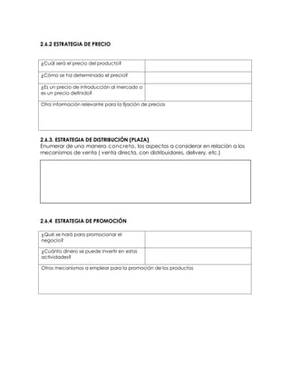 2.6.2 ESTRATEGIA DE PRECIO
¿Cuál será el precio del producto?
¿Cómo se ha determinado el precio?
¿Es un precio de introducción al mercado o
es un precio definido?
Otra información relevante para la fijación de precios
2.6.3. ESTRATEGIA DE DISTRIBUCIÓN (PLAZA)
Enumerar de una manera concreta, los aspectos a considerar en relación a los
mecanismos de venta ( venta directa, con distribuidores, delivery, etc.)
2.6.4 ESTRATEGIA DE PROMOCIÓN
¿Qué se hará para promocionar el
negocio?
¿Cuánto dinero se puede invertir en estas
actividades?
Otros mecanismos a emplear para la promoción de los productos
 