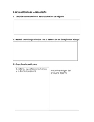 3. ESTUDIO TÉCNICO DE LA PRODUCCIÓN
3.1 Describir las características de la localización del negocio,
3.2 Realizar un bosquejo de lo que será la distribución del local (área de trabajo).
3.3 Especificaciones técnicas
Incluir una imagen del
producto descrito
Detallar las especificaciones técnicas
y el diseño del producto
 