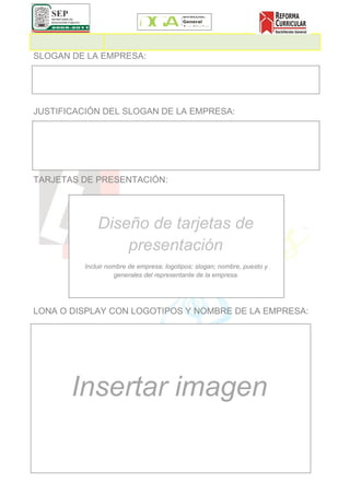 SLOGAN DE LA EMPRESA:




JUSTIFICACIÓN DEL SLOGAN DE LA EMPRESA:




TARJETAS DE PRESENTACIÓN:




             Diseño de tarjetas de
                 presentación
         Incluir nombre de empresa; logotipos; slogan; nombre, puesto y
                   generales del representante de la empresa.




LONA O DISPLAY CON LOGOTIPOS Y NOMBRE DE LA EMPRESA:




       Insertar imagen
 