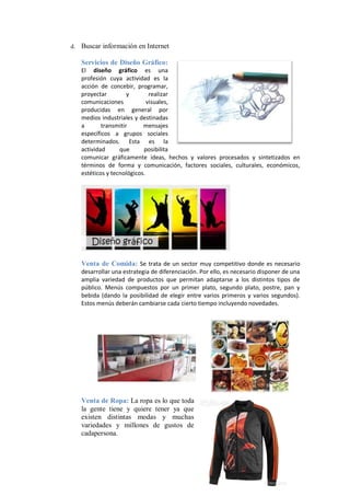 d.   Buscar información en Internet

     Servicios de Diseño Gráfico:
     El diseño gráfico es una
     profesión cuya actividad es la
     acción de concebir, programar,
     proyectar         y        realizar
     comunicaciones            visuales,
     producidas en general por
     medios industriales y destinadas
     a       transmitir      mensajes
     específicos a grupos sociales
     determinados. Esta es la
     actividad      que      posibilita
     comunicar gráficamente ideas, hechos y valores procesados y sintetizados en
     términos de forma y comunicación, factores sociales, culturales, económicos,
     estéticos y tecnológicos.




     Venta de Comida: Se trata de un sector muy competitivo donde es necesario
     desarrollar una estrategia de diferenciación. Por ello, es necesario disponer de una
     amplia variedad de productos que permitan adaptarse a los distintos tipos de
     público. Menús compuestos por un primer plato, segundo plato, postre, pan y
     bebida (dando la posibilidad de elegir entre varios primeros y varios segundos).
     Estos menús deberán cambiarse cada cierto tiempo incluyendo novedades.




     Venta de Ropa: La ropa es lo que toda
     la gente tiene y quiere tener ya que
     existen distintas modas y muchas
     variedades y millones de gustos de
     cadapersona.
 
