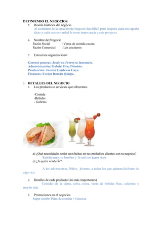 DEFINIENDO EL NEGOCIOS
  5. Reseña histórica del negocio
      Al comienzo de la creación del negocio feu difícil pero después cada uno aporto
      ideas y cada uno en verdad le tomo importancia a este proyecto.

     6.    Nombre del Negocio
          Razón Social        : Venta de comida casera
          Razón Comercial     : Los cocineros

     7.   Estructura organizacional

     Gerente general: Joselynn Ferreyra Inocencio.
     Administración: Gabriel Díaz Dionisio.
     Producción: Jazmín Cárdenas Cuya.
     Finanzas: Evelyn Román Quispe.

3.   DETALLES DEL NEGOCIO
     1. Los productos o servicios que ofrecemos

          -Comida
          -Bebidas
          - Galletas




          a) ¿Qué necesidades serán satisfechas en tus probables clientes con tu negocio?
                 Satisfacemos su hambre y la sed con jugos ricos.
          c) ¿A quién venderás?

                 A los adolescentes, Niños, jóvenes, a todos los que quieran disfrutar de
algo rico.

      Detalles de cada producto (los más importantes)
     2.
            Comidas de la sierra, selva, costa, venta de bebidas frias, calientes y
mucho más.

     3.    Promociones en el negocios
          Super combo Plato de comida + Gaseosa
 