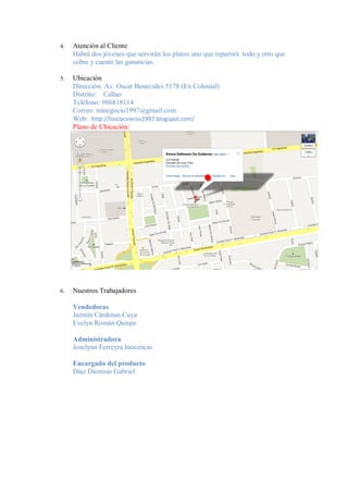 4.   Atención al Cliente
     Habrá dos jóvenes que servirán los platos uno que repartirá todo y otro que
     cobre y cuente las ganancias.

5.   Ubicación
     Dirección: Av. Oscar Benavides 5178 (Ex Colonial)
     Distrito: Callao
     Teléfono: 986818114
     Correo: minegocio1997@gmail.com
     Web: http://loscocineros1997.blogspot.com/
     Plano de Ubicación:




6.   Nuestros Trabajadores

     Vendedoras
     Jazmín Cárdenas Cuya
     Evelyn Román Quispe

     Administradora
     Joselynn Ferreyra Inocencio

     Encargado del producto
     Díaz Dionisio Gabriel
 