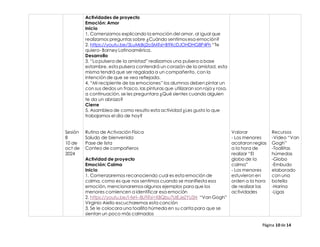 Página 10 de 14
Sesión
8
10 de
oct de
2024
Actividades de proyecto
Emoción: Amor
Inicio
1. Comenzamos explicando la emoción del amor, al igual que
realizamos preguntas sobre ¿Cuándo sentimosesa emoción?
2. https://youtu.be/5LuMdkj2o5M?si=B9XcDJOHDHG8P4Fh “Te
quiero- Barney Latinoamérica.
Desarrollo
3. “La pulsera de la amistad” realizamos una pulsera a base
estambre, esta pulsera contendrá un corazón de la amistad, esta
misma tendrá que ser regalada a un compañerito, con la
intención de que se vea reflejada.
4. “Mi recipiente de las emociones” los alumnos deben pintar un
con sus dedos un frasco, las pinturas que utilizaran son roja y rosa,
a continuación, se les preguntara ¿Qué sientes cuando alguien
te da un abrazo?
Cierre
5. Asamblea de como resulto esta actividad ¿Les gusto lo que
trabajamos el día de hoy?
Rutina de Activación Física
Saludo de bienvenida
Pase de lista
Conteo de compañeros
Actividad de proyecto
Emoción: Calma
Inicio
1. Comenzaremos reconociendo cual es esta emoción de
calma, como es que nos sentimos cuando se manifiesta esa
emoción, mencionaremosalgunos ejemplos para que los
menores comiencen a identificar esa emoción
2. https://youtu.be/l-fxH--8LFI?si=XBQbu7UIEJeZYUSN “Van Gogh”
Virginio Aiello escucharemos esta canción
3. Se le colocara una toallita húmeda en su carita para que se
sientan un poco más calmados
Valorar
- Los menores
acataron reglas
a la hora de
realizar “El
globo de la
calma”
- Los menores
estuvieron en
orden a la hora
de realizar las
actividades
Recursos
-Video “Van
Gogh”
-Toallitas
húmedas
-Globo
-Embudo
elaborado
con una
botella
-Harina
-Ligas
 