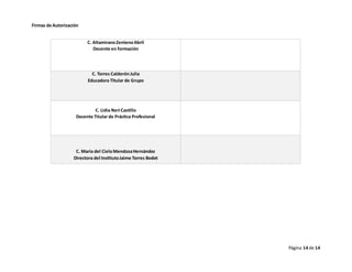 Página 14 de 14
Firmas de Autorización
C. AltamiranoZentenoAbril
Docente en formación
C. Torres CalderónJulia
Educadora Titular de Grupo
C. Lidia Neri Castillo
Docente Titular de Práctica Profesional
C. María del CieloMendozaHernández
Directora del InstitutoJaime Torres Bodet
 