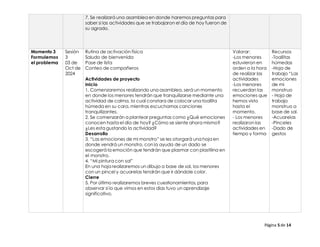 Página 5 de 14
7. Se realizará una asamblea en donde haremos preguntas para
saber si las actividades que se trabajaron el día de hoy fueron de
su agrado.
Momento 3
Formulemos
el problema
Sesión
3
03 de
Oct de
2024
Rutina de activación física
Saludo de bienvenida
Pase de lista
Conteo de compañeros
Actividades de proyecto
Inicio
1. Comenzaremos realizando una asamblea, será un momento
en donde los menores tendrán que tranquilizarse mediante una
actividad de calma, la cual constara de colocar una toallita
húmeda en su cara, mientras escuchamos canciones
tranquilizantes.
2. Se comenzarán a plantear preguntas como ¿Qué emociones
conocen hasta el día de hoy? ¿Cómo se siente ahora mismo?
¿Les esta gustando la actividad?
Desarrollo
3. “Las emociones de mi monstro” se les otorgará una hoja en
donde vendrá un monstro, con la ayuda de un dado se
escogerá la emoción que tendrán que plasmar con plastilina en
el monstro.
4. “Mi pintura con sal”
En una hoja realizaremos un dibujo a base de sal, los menores
con un pincel y acuarelas tendrán que ir dándole color.
Cierre
5. Por último realizaremos breves cuestionamientos, para
observar si lo que vimos en estos días tuvo un aprendizaje
significativo.
Valorar:
-Los menores
estuvieron en
orden a la hora
de realizar las
actividades
-Los menores
recuerdan las
emociones que
hemos visto
hasta el
momento.
- Los menores
realizaron las
actividades en
tiempo y forma
Recursos
-Toallitas
húmedas
-Hoja de
trabajo “Las
emociones
de mi
monstruo
- Hoja de
trabajo
monstruo a
base de sal.
-Acuarelas
-Pinceles
-Dado de
gestos
 
