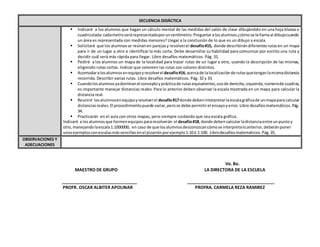 Vo. Bo.
MAESTRO DE GRUPO LA DIRECTORA DE LA ESCUELA
_______________________________ ____________________________________
PROFR. OSCAR ALBITER APOLINAR PROFRA. CARMELA REZA RAMIREZ
SECUENCIA DIDÁCTICA
 Indicaré a los alumnos que hagan un cálculo mental de las medidas del salón de clase dibujándolo en una hoja blanca o
cuadriculada:cadametroserárepresentadoporuncentímetro.Preguntaralosalumnos¿cómose lellamaal dibujocuando
un área es representada con medidas menores? Llegar a la conclusión de lo que es un dibujo a escala.
 Solicitaré que los alumnosse reúnanen parejasy resolverel desafío#15, donde describirándiferentesrutasen un mapa
para ir de un lugar a otro e identificar la más corta. Debe desarrollar su habilidad para comunicar por escrito una ruta y
decidir cuál será más rápida para llegar. Libro desafíos matemáticos. Pág. 31.
 Pediré a los alumnos un mapa de la localidad para trazar rutas de un lugar a otro, usando la descripción de las mismas,
eligiendo rutas cortas. Indicar que coloreen las rutas con colores distintos.
 Acomodaralosalumnosenequipoyresolvereldesafío#16,acercade lalocalizaciónde rutasquetenganlamismadistancia
recorrida. Describir varias rutas. Libro desafíos matemáticos. Pág. 32 y 33.
 Cuandolosalumnosyadominanel conceptoyprácticade rutasequivalentes,usode derecha,izquierda,númerode cuadras,
es importante manejar distancias reales.Para lo anterior deben observar la escala mostrada en un mapa para calcular la
distancia real.
 Reuniré losalumnosenequipoyresolverel desafío#17donde debeninterpretarlaescalagráficade unmapapara calcular
distanciasreales.El procedimientopuede variar,perose debe permitirel ensayoyerror.Libro desafíosmatemáticos.Pág.
34.
 Practicarán en el aula con otros mapas, pero siempre cuidando que sea escala gráfica.
Indicaré a losalumnosque formenequipospararesolverán el desafío#18,donde debencalcularladistanciaentre unpuntoy
otro,manejandolaescala1:1000000, en caso de que losalumnosdesconozcancómose interpretaloanterior,deberánponer
unosejemplosconescalasmássencillas enel pizarrónporejemplo1:10ó 1:100. Librodesafíosmatemáticos.Pág.35.
OBSERVACIONES Y
ADECUACIONES
 