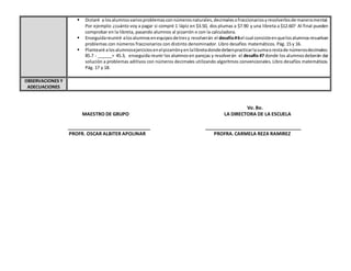 Vo. Bo.
MAESTRO DE GRUPO LA DIRECTORA DE LA ESCUELA
_______________________________ ____________________________________
PROFR. OSCAR ALBITER APOLINAR PROFRA. CARMELA REZA RAMIREZ
 Dictaré a losalumnosvariosproblemasconnúmerosnaturales,decimalesofraccionariosyresolverlosde maneramental.
Por ejemplo: ¿cuánto voy a pagar si compré 1 lápiz en $3.50, dos plumas a $7.90 y una libreta a $12.60? Al final pueden
comprobar en la libreta, pasando alumnos al pizarrón o con la calculadora.
 Enseguidareuniré alosalumnosenequiposdetresy resolverán el desafío#6el cual consisteenquelosalumnosresuelvan
problemas con números fraccionarios con distinto denominador. Libro desafíos matemáticos. Pág. 15 y 16.
 Plantearé alosalumnosejerciciosenelpizarrónyenlalibretadondedebenpracticarlasumaorestade númerosdecimales:
85.7 - ______= 45.3, enseguida reunir los alumnosen parejas y resolverán el desafío #7 donde los alumnosdeberán dar
solución a problemas aditivos con números decimales utilizando algoritmos convencionales. Libro desafíos matemáticos.
Pág. 17 y 18.
OBSERVACIONES Y
ADECUACIONES
 