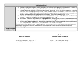 Vo. Bo.
MAESTRO DE GRUPO LA DIRECTORA DE LA ESCUELA
_______________________________ ____________________________________
PROFR. OSCAR ALBITER APOLINAR PROFRA. CARMELA REZA RAMIREZ
SECUENCIA DIDÁCTICA
 Plantearé alosalumnosproblemascomoel siguiente:Si ¼ de quesome cuesta28pesos,¿cuántovoya pagar si compro¾?
Permitir que los alumnos utilicen el procedimiento no formal que más se adapte a la situación.
 Plantearé problemas donde se realice multiplicación con un decimal, de manera no formal. Por ejemplo: Si tengo 4
hermanos y cada uno me dio de domingo $10.50, ¿cuánto tendré en total para gastar? Indicar a los alumnos reunirse en
parejasy resolverel desafío#8 donde darán soluciónaproblemasque impliquenlamultiplicaciónentre unafracciónoun
decimal y un número natural, sin usar procedimientos formales. Libro de desafíos matemáticos. Pág. 19.
 Junto con los alumnos, medir el salón de clase con una cinta métrica en su largo y ancho. Obtener el área del mismo y
plantearé a los alumnos otros problemas donde se tenga que obtener el área.
 Reuniré a los alumnos en parejas y revisarán el desafío #9 donde deben practicar la multiplicación entre dos fracciones
mediante procedimientos no formales. Libro de desafíos matemáticos. Pág. 20.
 Si es necesarioyde acuerdoal grupo,se debenutilizarimágenesparaque el alumnocomprendaomaterial concretocomo
hojas de papel divididas en fracciones. Si es longitud debe ser con tiras de papel o listón.
Reuniré losalumnosenequiposyrevisarel desafío#10 donde se trata de que el alumnoresuelvaproblemasmultiplicativos de
dos númerosfraccionariosodecimalesmedianteel libre procedimientodel alumno,sinusarcalculadora.Librodesafíos
matemáticos.Pág.21.
OBSERVACIONES Y
ADECUACIONES
 