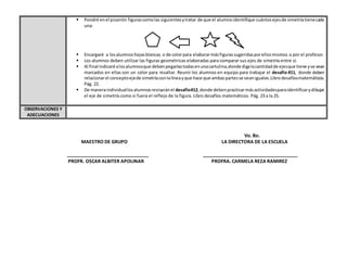 Vo. Bo.
MAESTRO DE GRUPO LA DIRECTORA DE LA ESCUELA
_______________________________ ____________________________________
PROFR. OSCAR ALBITER APOLINAR PROFRA. CARMELA REZA RAMIREZ
 Pondré enel pizarrón figurascomolas siguientesytratar de que el alumnoidentifique cuántosejesde simetríatienecada
una:
 Encargaré a losalumnoshojasblancas o de colorpara elaborarmásfigurassugeridasporellosmismos o por el profesor.
 Los alumnos deben utilizar las figuras geométricas elaboradas para comparar sus ejes de simetría entre sí.
 Al final indicaré alosalumnosque deben pegarlastodasenunacartulina,donde digalacantidadde ejesque tiene yse vean
marcados en ellas con un color para resaltar. Reunir los alumnos en equipo para trabajar el desafío #11, donde deben
relacionarel conceptoejede simetríaconlalíneayque hace que ambaspartesse veaniguales.Librodesafíosmatemáticos.
Pág. 22.
 De maneraindividuallosalumnosrevisaránel desafío#12,donde debenpracticarmásactividadesparaidentificarydibujar
el eje de simetría como si fuera el reflejo de la figura. Libro desafíos matemáticos. Pág. 23 a la 25.
OBSERVACIONES Y
ADECUACIONES
 