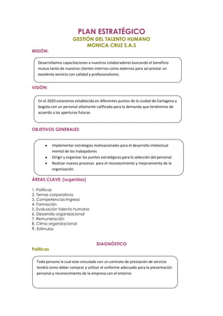 PLAN ESTRATÉGICO
                        GESTIÓN DEL TALENTO HUMANO
                             MONICA CRUZ S.A.S
MISIÓN:

   Desarrollamos capacitaciones a nuestros colaboradores buscando el beneficio
   mutuo tanto de nuestros clientes internos como externos para así prestar un
   excelente servicio con calidad y profesionalismo.


VISIÓN:


   En el 2020 estaremos establecida en diferentes puntos de la ciudad de Cartagena y
   bogota con un personal altamente calificado para la demanda que tendremos de
   acuerdo a las aperturas futuras



OBJETIVOS GENERALES:


            Implementar estrategias motivacionales para el desarrollo intelectual
            mental de los trabajadores
            Dirigir y organizar los puntos estratégicos para la selección del personal.
            Realizar nuevos procesos para el reconocimiento y mejoramiento de la
            organización.

ÁREAS CLAVE: (sugeridas)

1. Políticas
2. Temas corporativos
3. Competencias-Ingreso
4. Formación
5. Evaluación talento humano
6. Desarrollo organizacional
7. Remuneración
8. Clima organizacional
9. Estímulos


                                       DIAGNÓSTICO
Políticas

  Toda persona la cual este vinculado con un contrato de prestación de servicio
  tendrá como deber comprar y utilizar el uniforme adecuado para la presentación
  personal y reconocimiento de la empresa con el entorno
 