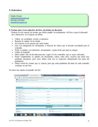 8. Moderadores 
Zelaika Durand 
zelaikadurand@gmail.com 
Damelys Fernàndez 
Damelis95@gmail.com 
9. Normas para el uso educativo del foro electrónico de discusión 
Redacta en este espacio las normas que deben cumplir los participantes del foro-e para el adecuado 
uso e interacción en el espacio de debate. 
 Utilizar un vocabulario acorde y respetuoso. 
 Respetar la opinión de los demás. 
 Ser concreto en los aportes que usted realice. 
 Leer con anticipación los documentos u observar los videos que el docente recomiende para el 
contenido. 
 Nutrir su opinión con referencias documentales a parte de las que aquí se coloque. 
 Cuidar la ortografía. 
 Debe realizar más de dos intervenciones según el o los contenidos que se vayan colocando. 
 Puede complementar su opinión con documentos, videos, entre otros, recursos que usted crea 
pertinente incorporar, pero estos deben venir con su respectiva interpretación por parte del 
participante. 
 Debes revisar los eventos que se colocan, para que estén pendientes del inicio de cada contenido 
a trabajar en este foro. 
Se anexa una captura de pantalla del foro 
Las TIC y la Educación del Siglo XXI. 4 
