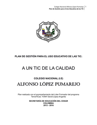 Colegio Nacional Alfonso López Pumarejo 1
Plan de Gestión para el Uso Educativo de las TIC

PLAN DE GESTIÓN PARA EL USO EDUCATIVO DE LAS TIC:

A UN TIC DE LA CALIDAD
COLEGIO NACIONAL (I.E)

ALFONSO LÓPEZ PUMAREJO
Plan realizado con el acompañamiento del Líder Formador del programa
TemaTICas: YONY David López Angarita
SECRETARÍA DE EDUCACIÓN DEL CESAR
COLOMBIA
2013 - 2016

 