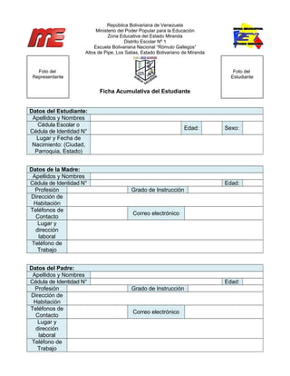 República Bolivariana de Venezuela
Ministerio del Poder Popular para la Educación
Zona Educativa del Estado Miranda
Distrito Escolar Nº 1
Escuela Bolivariana Nacional “Rómulo Gallegos”
Altos de Pipe, Los Salias, Estado Bolivariano de Miranda
Ficha Acumulativa del Estudiante
Datos del Estudiante:
Apellidos y Nombres
Cédula Escolar o
Cédula de Identidad N°
Edad: Sexo:
Lugar y Fecha de
Nacimiento: (Ciudad,
Parroquia, Estado)
Datos de la Madre:
Apellidos y Nombres
Cédula de Identidad N° Edad:
Profesión Grado de Instrucción
Dirección de
Habitación
Teléfonos de
Contacto
Correo electrónico
Lugar y
dirección
laboral
Teléfono de
Trabajo
Datos del Padre:
Apellidos y Nombres
Cédula de Identidad N° Edad:
Profesión Grado de Instrucción
Dirección de
Habitación
Teléfonos de
Contacto
Correo electrónico
Lugar y
dirección
laboral
Teléfono de
Trabajo
Foto del
Representante
Foto del
Estudiante
 