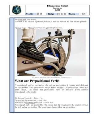 International School
Cartagena
CLASE
Versión 00-12 Código FO-DC-01 Página 4 de 8
She gave back your money.
However, if the object is a personal pronoun, it must be between the verb and the particle.
I looked it up. – I looked your number up in the phone book.
He works out three times a week at the fitness center.
What are Prepositional Verbs
A prepositional verb is a combination of a verb and a preposition; it contains a verb followed
by a preposition. Since prepositions always follow an object, all prepositional verbs have
direct objects. This means that prepositional verbs are transitive. Some common
prepositional verbs include,
She listened to music. – listen + to
I’m waiting for my mother. – wait + for
Somebody is knocking at the door. – knock + at
Prepositional verbs are inseparable. This means that the object cannot be situated between
the verb and the preposition. The object must always follow the preposition.
 