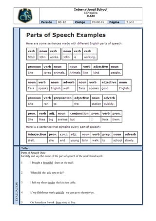 International School
                                                                     Cartagena
                                                                         CLASE

                               Versión        00-12             Código      FO-DC-01   Página   5 de 6




             Taller
             Parts of Speech Quiz
             Identify and say the name of the part of speech of the underlined word.

             1        I bought a beautiful dress at the mall.


             2        What did she ask you to do?


             3        I left my shoes under the kitchen table.
EVALUACION




             4        If we finish our work quickly we can go to the movies.


             5        On Saturdays I work from nine to five.
 