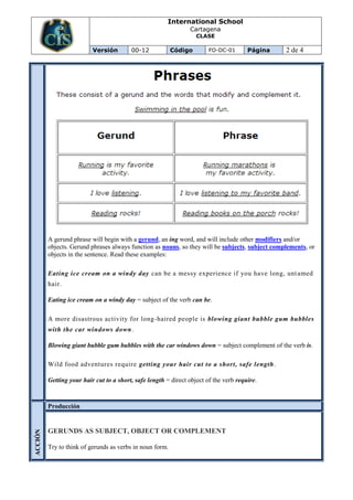International School
                                                                Cartagena
                                                                   CLASE

                          Versión        00-12            Código        FO-DC-01       Página    2 de 4




         A gerund phrase will begin with a gerund, an ing word, and will include other modifiers and/or
         objects. Gerund phrases always function as nouns, so they will be subjects, subject complements, or
         objects in the sentence. Read these examples:

         Eating ice cream on a windy day can be a messy experience if you have long, unt amed
         hair.

         Eating ice cream on a windy day = subject of the verb can be.

         A more disastrous activity for long -haired people is blowing giant bubble gum bubbles
         with the car windows down.

         Blowing giant bubble gum bubbles with the car windows down = subject complement of the verb is.

         Wild food adventures require getting your hair cut to a short, safe length .

         Getting your hair cut to a short, safe length = direct object of the verb require.


         Producción


         GERUNDS AS SUBJECT, OBJECT OR COMPLEMENT
ACCIÓN




         Try to think of gerunds as verbs in noun form.
 