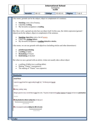 International School
                                                        Cartagena
                                                          CLASE

                  Versión         00-12          Código        FO-DC-01       Página         3 de 4

Like nouns, gerunds can be the subject, object or complement of a sentence:

         Smoking costs a lot of money.
         I don'tlike writing.
         My favourite occupation is reading.

But, like a verb, a gerund can also have an object itself. In this case, the whole expression [gerund +
object] can be the subject, object or complement of the sentence.

         Smoking cigarettes costs a lot of money.
         I don't like writing letters.
         My favourite occupation is reading detective stories.

Like nouns, we can use gerunds with adjectives (including articles and other determiners):

         pointlessquestioning
         a settling of debts
         themaking of Titanic
         hisdrinking of alcohol

But when we use a gerund with an article, it does not usually take a direct object:

         a settling of debts (not a settling debts)
         Making "Titanic" wasexpensive.
         The making of "Titanic" was expensive.


Modelación
V
A

U
A


O
N
C
E


L




Taller
I
 