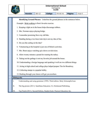 International School
                                                   Cartagena
                                                      CLASE

               Versión        00-12         Código        FO-DC-01       Página       4 de 4




Bibliografía
I.     Understanding and using grammar (1999). Third edition. Betty SchrampferAzar.

II.    The big picture (2011). Santillana Education. S.L Richmond Publishing.

III.   Top Notch (2011). Second Edition, Student book. Pearson Education, Inc.
 