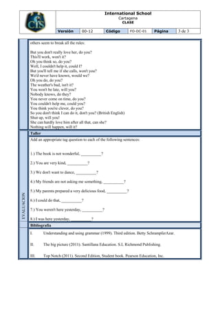 International School
                                                                     Cartagena
                                                                       CLASE

                              Versión         00-12          Código         FO-DC-01   Página        3 de 3

             others seem to break all the rules:

             But you don't really love her, do you?
             This'll work, won't it?
             Oh you think so, do you?
             Well, I couldn't help it, could I?
             But you'll tell me if she calls, won't you?
             We'd never have known, would we?
             Oh you do, do you?
             The weather's bad, isn't it?
             You won't be late, will you?
             Nobody knows, do they?
             You never come on time, do you?
             You couldn't help me, could you?
             You think you're clever, do you?
             So you don't think I can do it, don't you? (British English)
             Shut up, will you!
             She can hardly love him after all that, can she?
             Nothing will happen, will it?
             Taller
             Add an appropriate tag question to each of the following sentences:


             1.) The book is not wonderful, __________?

             2.) You are very kind, __________?

             3.) We don't want to dance, __________?

             4.) My friends are not asking me something, __________?

             5.) My parents prepared a very delicious food, __________?
EVALUACION




             6.) I could do that, __________?

             7.) You weren't here yesterday, __________?

             8.) I was here yesterday, __________?
             Bibliografía
             I.       Understanding and using grammar (1999). Third edition. Betty SchrampferAzar.

             II.      The big picture (2011). Santillana Education. S.L Richmond Publishing.

             III.     Top Notch (2011). Second Edition, Student book. Pearson Education, Inc.
 