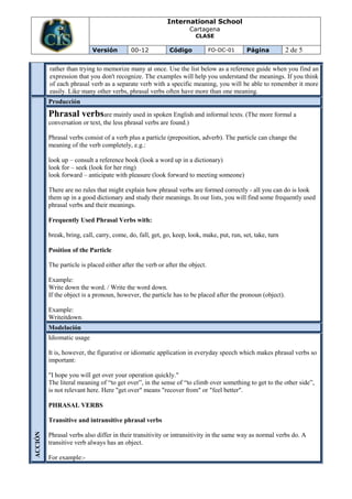 International School
                                                                    Cartagena
                                                                     CLASE

                           Versión         00-12          Código             FO-DC-01     Página           2 de 5

         rather than trying to memorize many at once. Use the list below as a reference guide when you find an
         expression that you don't recognize. The examples will help you understand the meanings. If you think
         of each phrasal verb as a separate verb with a specific meaning, you will be able to remember it more
         easily. Like many other verbs, phrasal verbs often have more than one meaning.
         Producción
         Phrasal verbsare mainly used in spoken English and informal texts. (The more formal a
         conversation or text, the less phrasal verbs are found.)

         Phrasal verbs consist of a verb plus a particle (preposition, adverb). The particle can change the
         meaning of the verb completely, e.g.:

         look up – consult a reference book (look a word up in a dictionary)
         look for – seek (look for her ring)
         look forward – anticipate with pleasure (look forward to meeting someone)

         There are no rules that might explain how phrasal verbs are formed correctly - all you can do is look
         them up in a good dictionary and study their meanings. In our lists, you will find some frequently used
         phrasal verbs and their meanings.

         Frequently Used Phrasal Verbs with:

         break, bring, call, carry, come, do, fall, get, go, keep, look, make, put, run, set, take, turn

         Position of the Particle

         The particle is placed either after the verb or after the object.

         Example:
         Write down the word. / Write the word down.
         If the object is a pronoun, however, the particle has to be placed after the pronoun (object).

         Example:
         Writeitdown.
         Modelación
         Idiomatic usage

         It is, however, the figurative or idiomatic application in everyday speech which makes phrasal verbs so
         important:

         "I hope you will get over your operation quickly."
         The literal meaning of “to get over”, in the sense of “to climb over something to get to the other side”,
         is not relevant here. Here "get over" means "recover from" or "feel better".

         PHRASAL VERBS

         Transitive and intransitive phrasal verbs
ACCIÓN




         Phrasal verbs also differ in their transitivity or intransitivity in the same way as normal verbs do. A
         transitive verb always has an object.

         For example:-
 