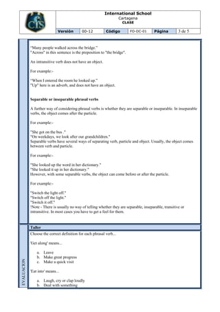 International School
                                                                      Cartagena
                                                                       CLASE

                               Versión       00-12           Código          FO-DC-01      Página         3 de 5


             “Many people walked across the bridge.”
             "Across" in this sentence is the preposition to "the bridge".

             An intransitive verb does not have an object.

             For example:-

             “When I entered the room he looked up.”
             "Up" here is an adverb, and does not have an object.


             Separable or inseparable phrasal verbs

             A further way of considering phrasal verbs is whether they are separable or inseparable. In inseparable
             verbs, the object comes after the particle.

             For example:-

             "She got on the bus ."
             "On weekdays, we look after our grandchildren."
             Separable verbs have several ways of separating verb, particle and object. Usually, the object comes
             between verb and particle.

             For example:-

             "She looked up the word in her dictionary."
             "She looked it up in her dictionary."
             However, with some separable verbs, the object can come before or after the particle.

             For example:-

             "Switch the light off."
             "Switch off the light."
             "Switch it off."
             !Note - There is usually no way of telling whether they are separable, inseparable, transitive or
             intransitive. In most cases you have to get a feel for them.


             Taller
             Choose the correct definition for each phrasal verb...

             'Get along' means...

                 a. Leave
                 b. Make great progress
EVALUACION




                 c. Make a quick visit

             'Eat into' means...

                 a. Laugh, cry or clap loudly
                 b. Deal with something
 