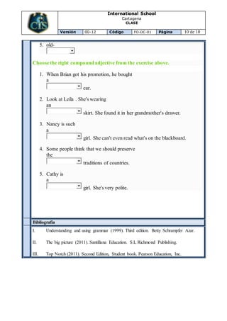 International School
Cartagena
CLASE
Versión 00-12 Código FO-DC-01 Página 10 de 10
5. old-
Choose the right compound adjective from the exercise above.
1. When Brian got his promotion, he bought
a
car.
2. Look at Leila . She's wearing
an
skirt. She found it in her grandmother's drawer.
3. Nancy is such
a
girl. She can't even read what's on the blackboard.
4. Some people think that we should preserve
the
traditions of countries.
5. Cathy is
a
girl. She's very polite.
Bibliografía
I. Understanding and using grammar (1999). Third edition. Betty Schrampfer Azar.
II. The big picture (2011). Santillana Education. S.L Richmond Publishing.
III. Top Notch (2011). Second Edition, Student book. Pearson Education, Inc.
 