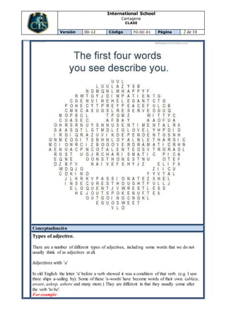 International School
Cartagena
CLASE
Versión 00-12 Código FO-DC-01 Página 2 de 10
Conceptualización
Types of adjective.
There are a number of different types of adjectives, including some words that we do not
usually think of as adjectives at all.
Adjectives with 'a'
In old English the letter 'a' before a verb showed it was a condition of that verb. (e.g. I saw
three ships a-sailing by). Some of these 'a-words' have become words of their own. (ablaze,
aware, asleep, ashore and many more.) They are different in that they usually come after
the verb 'to be'.
For example:
 