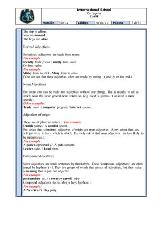 International School
Cartagena
CLASE
Versión 00-12 Código FO-DC-01 Página 3 de 10
The ship is afloat
You are amazed
The boys are alike
Derived Adjectives
Sometimes adjectives are made from nouns:
For example:
friendly from friend / smelly from smell
Or from verbs
For example:
Sticky from to stick / Shiny from to shine.
(You can see that these adjectives often are made by putting -y and -ly on the end.)
Noun Adjectives
But nouns can also be made into adjectives without any change. This is usually to tell us
which noun the more general noun relates to. (e.g. 'food' is general. 'Cat food' is more
specific)
Other examples:
Trade union / computer program / internet course.
Adjectives of origin
These are of place or material. For example:
Danish pastry./ A wooden spoon.
But notice that sometimes adjectives of origin are noun adjectives. (Sorry about that, you
will just have to learn which is which. The only rule is that noun adjectives are less likely to
be metaphorical.)
For example:
A golden opportunity./ A gold statuette.
Leaden skies / Lead pipes.
Compound Adjectives
Some adjectives are small sentences by themselves. These "compound adjectives" are often
joined by hyphens ( - ). They are groups of words that are not all adjectives, but they make
a meaning that is just one adjective.
For example:
post-modern art. / a twenty-year-old wine
Compound adjectives do not always have hyphens :
For example:
A New Year's Day party.
 
