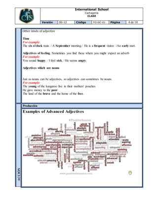 International School
Cartagena
CLASE
Versión 00-12 Código FO-DC-01 Página 4 de 10
Other kinds of adjective
Time
For example:
The six o'clock train. / A September morning./ He is a frequent visitor. /An early start.
Adjectives of feeling. Sometimes you find these where you might expect an adverb
For example:
You sound happy. / I feel sick. / He seems angry.
Adjectives which are nouns
Just as nouns can be adjectives, so adjectives can sometimes be nouns.
For example:
The young of the kangaroo live in their mothers' pouches
He gave money to the poor
The land of the brave and the home of the free.
ACCIÓN
Producción
Examples of Advanced Adjectives
 