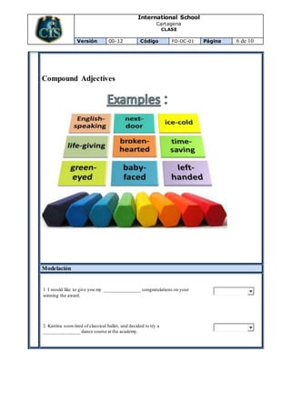 International School
Cartagena
CLASE
Versión 00-12 Código FO-DC-01 Página 6 de 10
Compound Adjectives
Modelación
1. I would like to give you my _______________ congratulations on your
winning the award.
2. Katrina soon tired of classical ballet, and decided to try a
_______________ dance course at the academy.
 