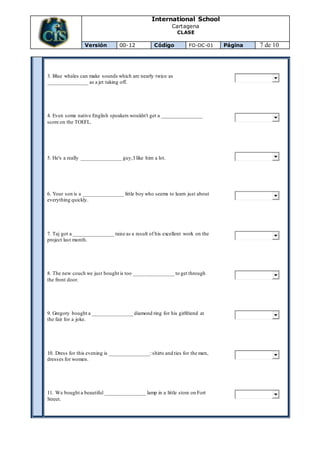 International School
Cartagena
CLASE
Versión 00-12 Código FO-DC-01 Página 7 de 10
3. Blue whales can make sounds which are nearly twice as
_______________ as a jet taking off.
4. Even some native English speakers wouldn't get a _______________
score on the TOEFL.
5. He's a really _______________ guy,I like him a lot.
6. Your son is a _______________ little boy who seems to learn just about
everything quickly.
7. Taj got a _______________ raise as a result of his excellent work on the
project last month.
8. The new couch we just bought is too _______________ to get through
the front door.
9. Gregory bought a _______________ diamond ring for his girlfriend at
the fair for a joke.
10. Dress for this evening is _______________:shirts and ties for the men,
dresses for women.
11. We bought a beautiful _______________ lamp in a little store on Fort
Street.
 
