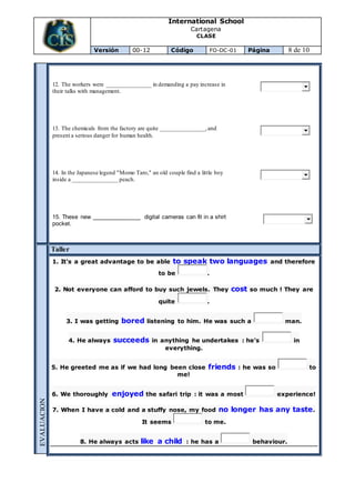 International School
Cartagena
CLASE
Versión 00-12 Código FO-DC-01 Página 8 de 10
12. The workers were _______________ in demanding a pay increase in
their talks with management.
13. The chemicals from the factory are quite _______________,and
present a serious danger for human health.
14. In the Japanese legend "Momo Taro," an old couple find a little boy
inside a _______________ peach.
15. These new _______________ digital cameras can fit in a shirt
pocket.
EVALUACION
Taller
1. It's a great advantage to be able to speak two languages and therefore
to be .
2. Not everyone can afford to buy such jewels. They cost so much ! They are
quite .
3. I was getting bored listening to him. He was such a man.
4. He always succeeds in anything he undertakes : he's in
everything.
5. He greeted me as if we had long been close friends : he was so to
me!
6. We thoroughly enjoyed the safari trip : it was a most experience!
7. When I have a cold and a stuffy nose, my food no longer has any taste.
It seems to me.
8. He always acts like a child : he has a behaviour.
 