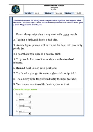 International School
Cartagena
CLASE
Versión 00-12 Código FO-DC-01 Página 9 de 10
Sometimes words that are usually nouns can function as adjectives. This happens when
the “noun” is used to define a noun. Underline the adjective in each sentence that is often
a noun. The first one is done for you.
1. Karen always wipes her runny nose with paper towels.
2. Teasing a junkyard dog is a bad idea.
3. An intelligent person will never put his head into an empty
pickle jar.
4. I hear that apple juice is a healthy drink.
5. Troy would like an onion sandwich with a touch of
mustard.
6. Remind Kurt to stop eating cat food!
7. That’s what you get for using a glue stick as lipstick!
8. The chubby little frog refused to try the new beef diet.
9. Yes, there are automobile dealers you can trust.
Choose the correct answer
1. well-
2. brand-
3. deeply-
4. short-
 
