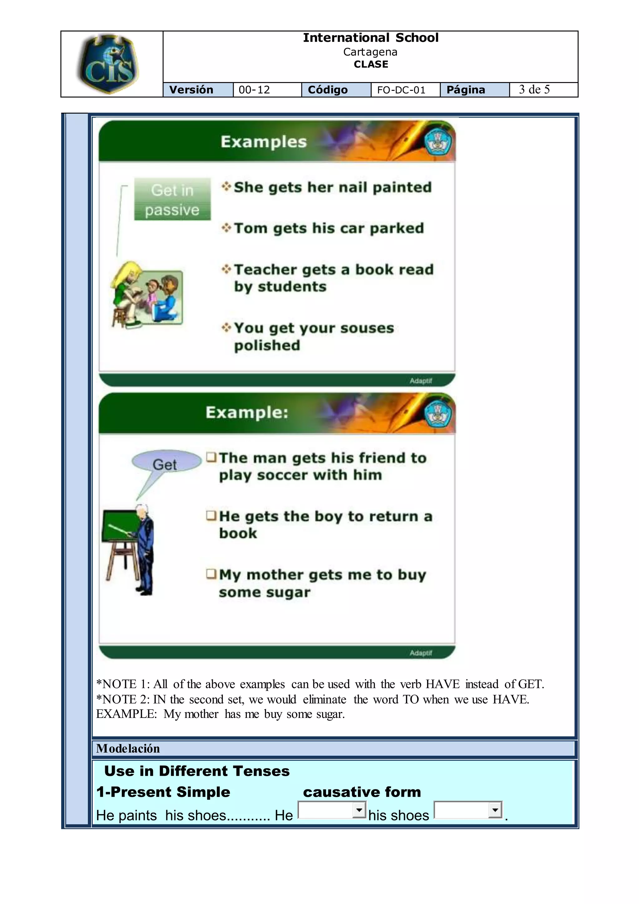 International School
Cartagena
CLASE
Versión 00-12 Código FO-DC-01 Página 3 de 5
*NOTE 1: All of the above examples can be used with the verb HAVE instead of GET.
*NOTE 2: IN the second set, we would eliminate the word TO when we use HAVE.
EXAMPLE: My mother has me buy some sugar.
Modelación
Use in Different Tenses
1-Present Simple causative form
He paints his shoes........... He his shoes .
 