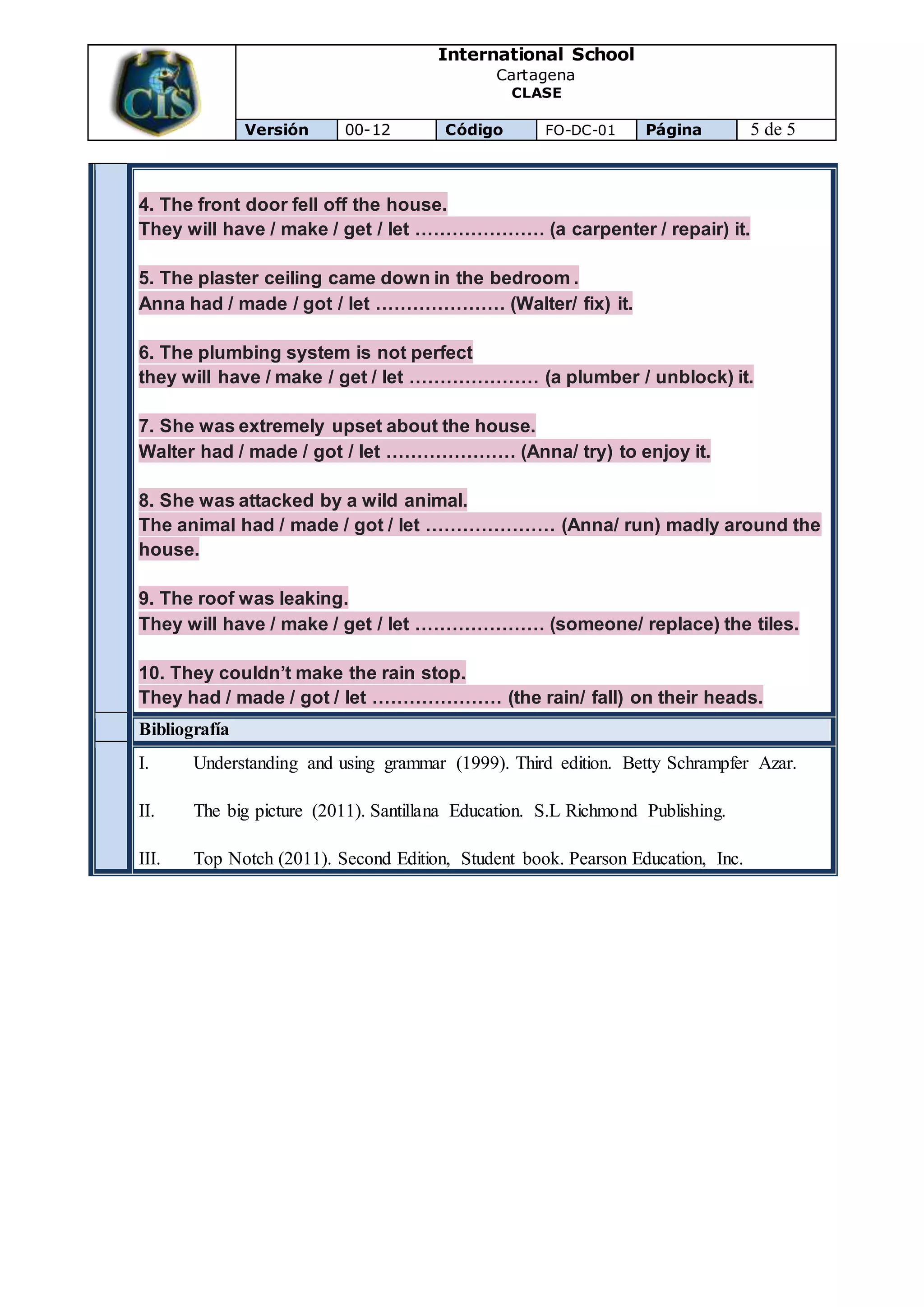 International School
Cartagena
CLASE
Versión 00-12 Código FO-DC-01 Página 5 de 5
4. The front door fell off the house.
They will have / make / get / let ………………… (a carpenter / repair) it.
5. The plaster ceiling came down in the bedroom .
Anna had / made / got / let ………………… (Walter/ fix) it.
6. The plumbing system is not perfect
they will have / make / get / let ………………… (a plumber / unblock) it.
7. She was extremely upset about the house.
Walter had / made / got / let ………………… (Anna/ try) to enjoy it.
8. She was attacked by a wild animal.
The animal had / made / got / let ………………… (Anna/ run) madly around the
house.
9. The roof was leaking.
They will have / make / get / let ………………… (someone/ replace) the tiles.
10. They couldn’t make the rain stop.
They had / made / got / let ………………… (the rain/ fall) on their heads.
Bibliografía
I. Understanding and using grammar (1999). Third edition. Betty Schrampfer Azar.
II. The big picture (2011). Santillana Education. S.L Richmond Publishing.
III. Top Notch (2011). Second Edition, Student book. Pearson Education, Inc.
 