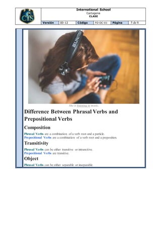 International School
Cartagena
CLASE
Versión 00-12 Código FO-DC-01 Página 5 de 8
She is listening to music.
Difference Between Phrasal Verbs and
Prepositional Verbs
Composition
Phrasal Verbs are a combination of a verb root and a particle.
Prepositional Verbs are a combination of a verb root and a preposition.
Transitivity
Phrasal Verbs can be either transitive or intransitive.
Prepositional Verbs are transitive.
Object
Phrasal Verbs can be either separable or inseparable.
 