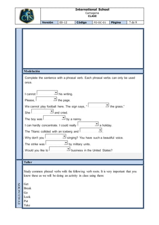 International School
Cartagena
CLASE
Versión 00-12 Código FO-DC-01 Página 7 de 8
Modelación
1. Complete the sentence with a phrasal verb. Each phrasal verbs can only be used
once.
2.
3. I cannot his writing.
4. Please, the page.
5. We cannot play football here. The sign says, “ the grass.”
6. She and cried.
7. The boy was by a nanny.
8. I can hardly concentrate. I could really a holiday.
9. The Titanic collided with an iceberg and .
10. Why don't you singing? You have such a beautiful voice.
11. The strike was by military units.
12. Would you like to business in the United States?
EVALUACION
Taller
Study common phrasal verbs with the following verb roots. It is very important that you
know these as we will be doing an activity in class using them:
Get
Break
Go
Look
Put
Take
 