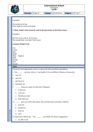 International School
                                                                       Cartagena
                                                                         CLASE

                                Versión        00-12           Código         FO-DC-01        Página            5 de 7


             Examples:

             He should not be late.
             They might not come to the party.

             3. Many modal verbs cannot be used in the past tenses or the future tenses.

             Examples:

             He will can go with us. Not Correct
             She musted study very hard. Not Correct

             Common Modal Verbs

             Can
             Could
             May
             Might
             Must Ought to
             Shall
             Should
             Will
             Would
             Taller
             Choose the most appropriate answer to express the idea specified in parentheses.
             1. You _____       go there with me. I can handle it, it's not difficult. (Absence of necessity)
             a. may not
             b. must not
             c. don't have to
             d. had better not
             2.   _____ bring me a glass of cold water? (Request)
                  a. Could you
                  b. Can't you
                  c. Would you mind
                  d. Why don't you
             3. I ____    give you a lift to the station. My car broke down yesterday. (Ability)
                  a. must not
                  b. should not
EVALUACION




                  c. may not
                  d. can't
             4. I don't know what to do. – You _____ your father for advice. (Suggestion)
                  a. are able to ask
 