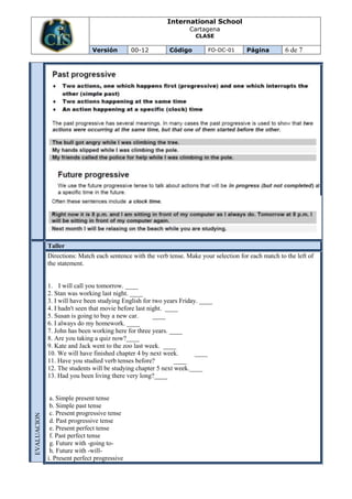 International School
                                                                   Cartagena
                                                                     CLASE

                              Versión         00-12        Código         FO-DC-01       Página         6 de 7




             Taller
             Directions: Match each sentence with the verb tense. Make your selection for each match to the left of
             the statement.


             1. I will call you tomorrow. ____
             2. Stan was working last night. ____
             3. I will have been studying English for two years Friday. ____
             4. I hadn't seen that movie before last night. ____
             5. Susan is going to buy a new car.       ____
             6. I always do my homework. ____
             7. John has been working here for three years. ____
             8. Are you taking a quiz now?____
             9. Kate and Jack went to the zoo last week. ____
             10. We will have finished chapter 4 by next week.        ____
             11. Have you studied verb tenses before?          ____
             12. The students will be studying chapter 5 next week.____
             13. Had you been living there very long?____


              a. Simple present tense
              b. Simple past tense
              c. Present progressive tense
EVALUACION




              d. Past progressive tense
              e. Present perfect tense
              f. Past perfect tense
              g. Future with -going to-
              h. Future with -will-
             i. Present perfect progressive
 
