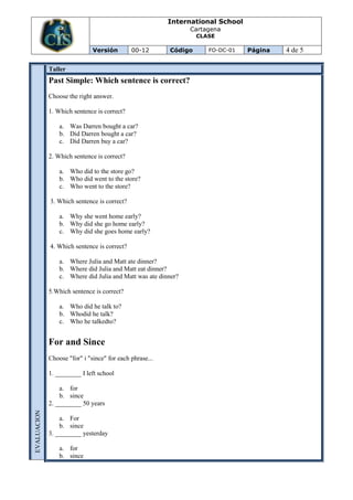 International School
                                                               Cartagena
                                                                  CLASE

                              Versión        00-12       Código      FO-DC-01   Página   4 de 5

             Taller
             Past Simple: Which sentence is correct?
             Choose the right answer.

             1. Which sentence is correct?

                 a. Was Darren bought a car?
                 b. Did Darren bought a car?
                 c. Did Darren buy a car?

             2. Which sentence is correct?

                 a. Who did to the store go?
                 b. Who did went to the store?
                 c. Who went to the store?

             3. Which sentence is correct?

                 a. Why she went home early?
                 b. Why did she go home early?
                 c. Why did she goes home early?

             4. Which sentence is correct?

                 a. Where Julia and Matt ate dinner?
                 b. Where did Julia and Matt eat dinner?
                 c. Where did Julia and Matt was ate dinner?

             5.Which sentence is correct?

                 a. Who did he talk to?
                 b. Whodid he talk?
                 c. Who he talkedto?


             For and Since
             Choose "for" i "since" for each phrase...

             1. ________ I left school

                 a. for
                 b. since
             2. ________ 50 years
EVALUACION




                 a. For
                 b. since
             3. ________ yesterday

                 a. for
                 b. since
 